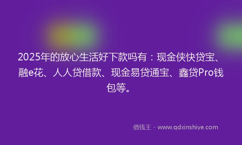 2025年的放心生活好下款吗有：现金侠快贷宝、融e花、人人贷借款、现金易贷通宝、鑫贷Pro钱包等。