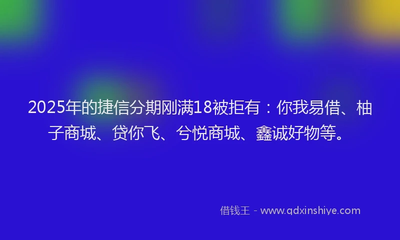 2025年的捷信分期刚满18被拒有：你我易借、柚子商城、贷你飞、兮悦商城、鑫诚好物等。