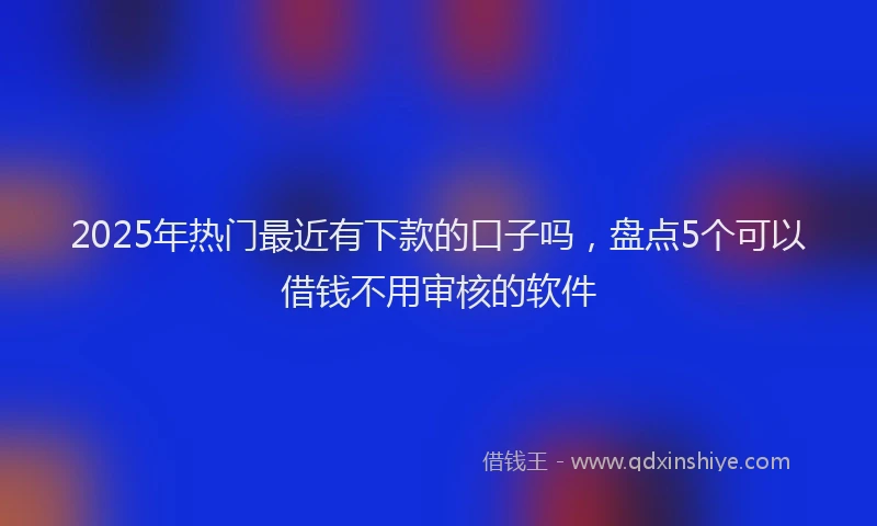 2025年热门最近有下款的口子吗，盘点5个可以借钱不用审核的软件