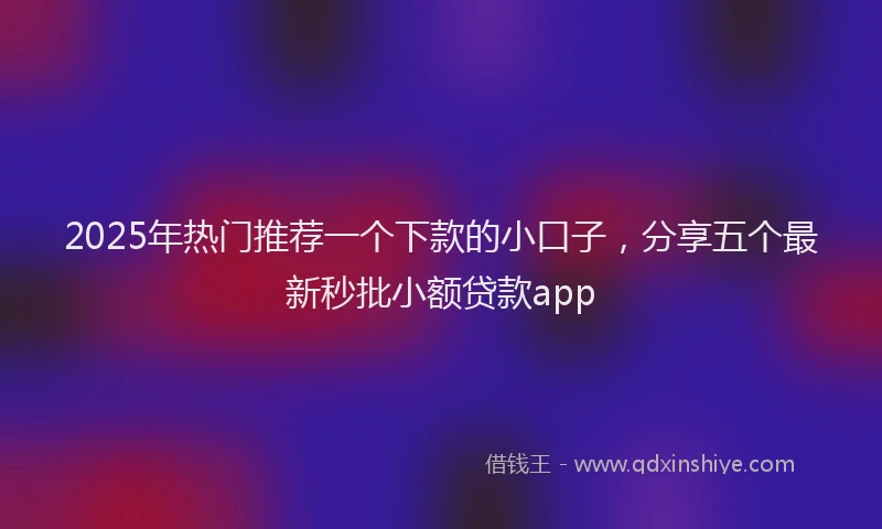 2025年热门推荐一个下款的小口子，分享五个最新秒批小额贷款app