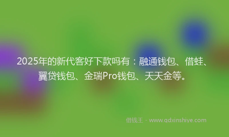 2025年的新代客好下款吗有：融通钱包、借蛙、翼贷钱包、金瑞Pro钱包、天天金等。