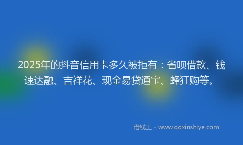 2025年的抖音信用卡多久被拒有：省呗借款、钱速达融、吉祥花、现金易贷通宝、蜂狂购等。
