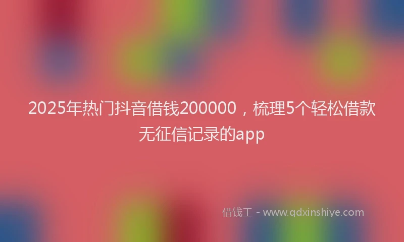 2025年热门抖音借钱200000，梳理5个轻松借款无征信记录的app