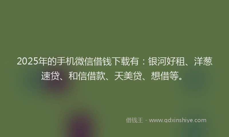 2025年的手机微信借钱下载有：银河好租、洋葱速贷、和信借款、天美贷、想借等。