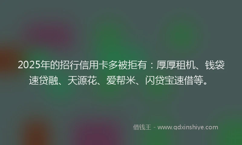 2025年的招行信用卡多被拒有：厚厚租机、钱袋速贷融、天源花、爱帮米、闪贷宝速借等。