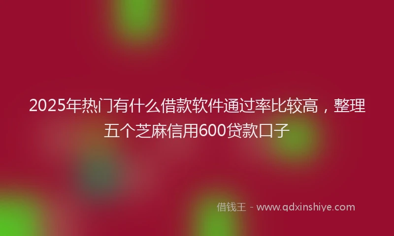 2025年热门有什么借款软件通过率比较高，整理五个芝麻信用600贷款口子