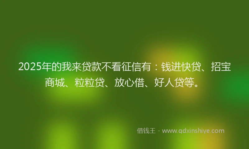 2025年的我来贷款不看征信有：钱进快贷、招宝商城、粒粒贷、放心借、好人贷等。