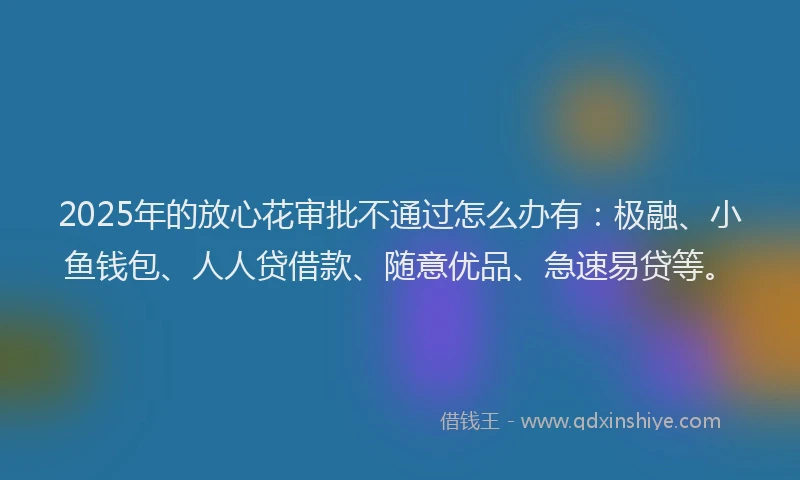 2025年的放心花审批不通过怎么办有：极融、小鱼钱包、人人贷借款、随意优品、急速易贷等。