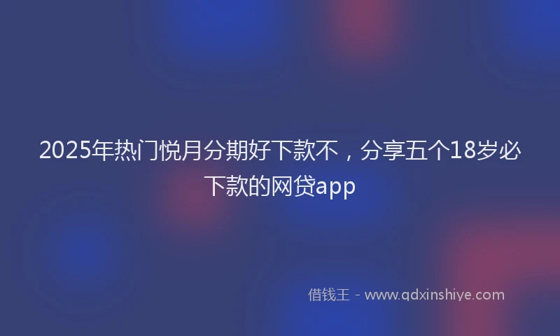 2025年热门悦月分期好下款不，分享五个18岁必下款的网贷app