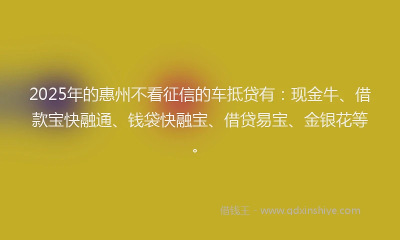 2025年的惠州不看征信的车抵贷有：现金牛、借款宝快融通、钱袋快融宝、借贷易宝、金银花等。