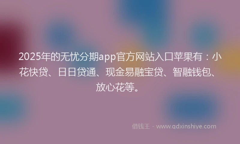 2025年的无忧分期app官方网站入口苹果有：小花快贷、日日贷通、现金易融宝贷、智融钱包、放心花等。