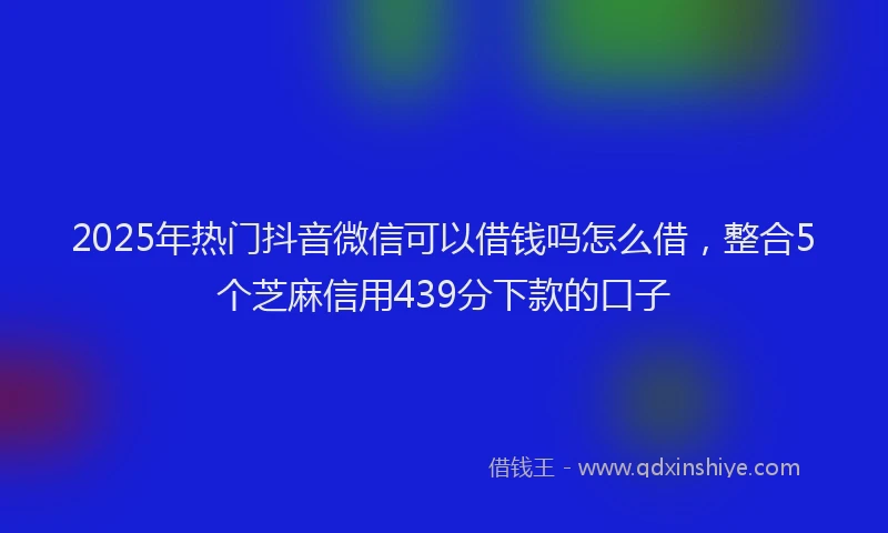 2025年热门抖音微信可以借钱吗怎么借，整合5个芝麻信用439分下款的口子