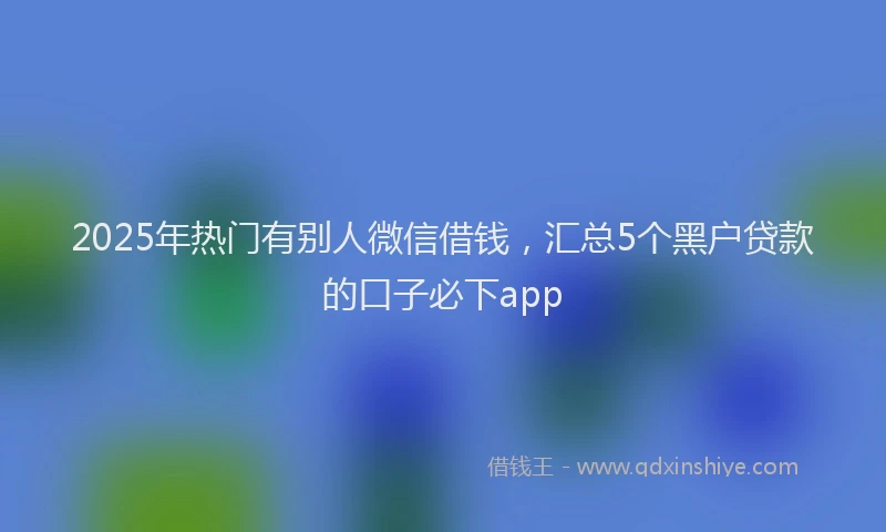 2025年热门有别人微信借钱，汇总5个黑户贷款的口子必下app