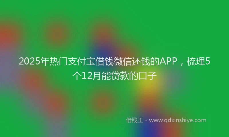 2025年热门支付宝借钱微信还钱的APP，梳理5个12月能贷款的口子