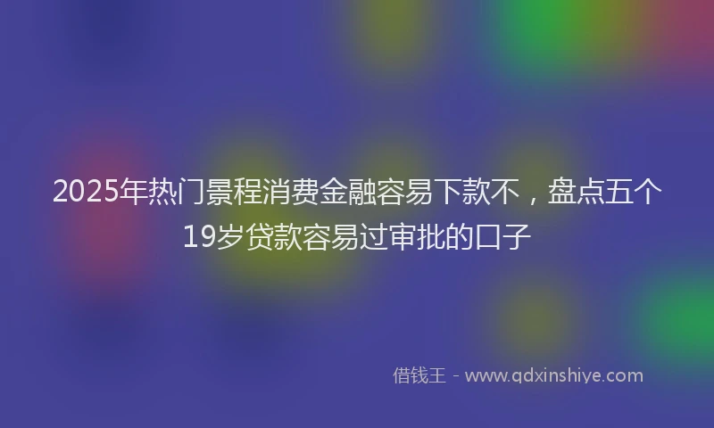 2025年热门景程消费金融容易下款不，盘点五个19岁贷款容易过审批的口子