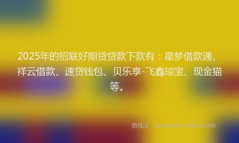2025年的招联好期贷贷款下款有：星梦借款通、祥云借款、速贷钱包、贝乐享-飞鑫琼宝、现金猫等。