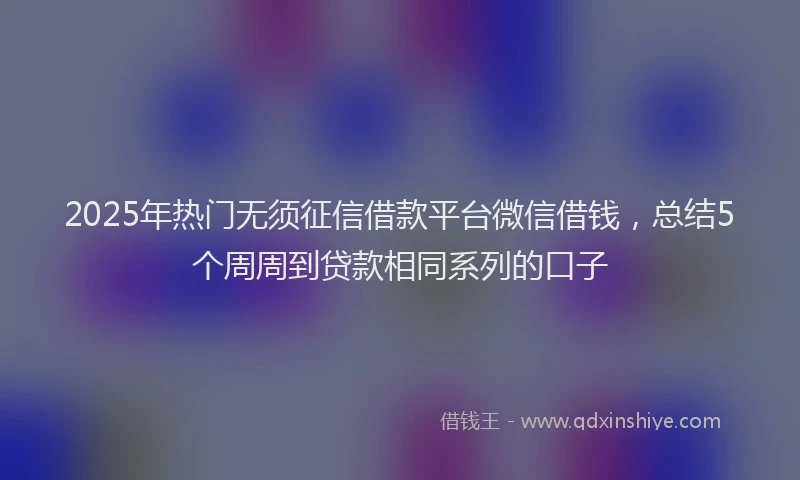 2025年热门无须征信借款平台微信借钱，总结5个周周到贷款相同系列的口子