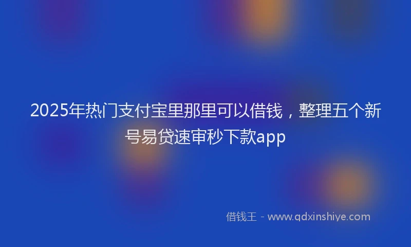 2025年热门支付宝里那里可以借钱，整理五个新号易贷速审秒下款app