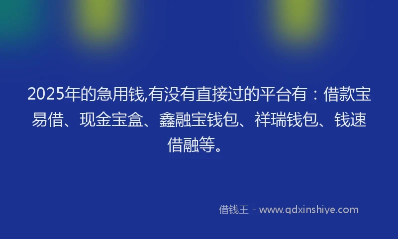 2025年的急用钱,有没有直接过的平台有：借款宝易借、现金宝盒、鑫融宝钱包、祥瑞钱包、钱速借融等。