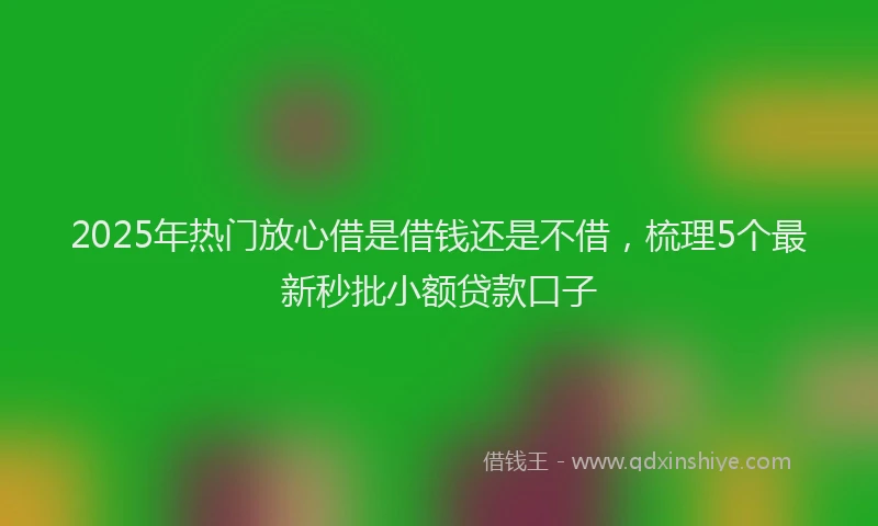 2025年热门放心借是借钱还是不借，梳理5个最新秒批小额贷款口子