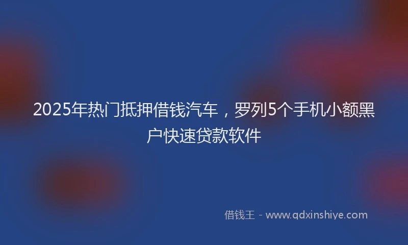2025年热门抵押借钱汽车，罗列5个手机小额黑户快速贷款软件