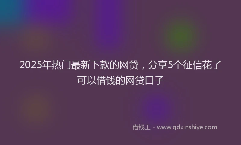2025年热门最新下款的网贷，分享5个征信花了可以借钱的网贷口子