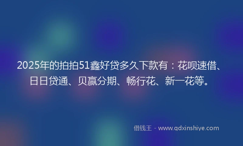 2025年的拍拍51鑫好贷多久下款有：花呗速借、日日贷通、贝赢分期、畅行花、新一花等。