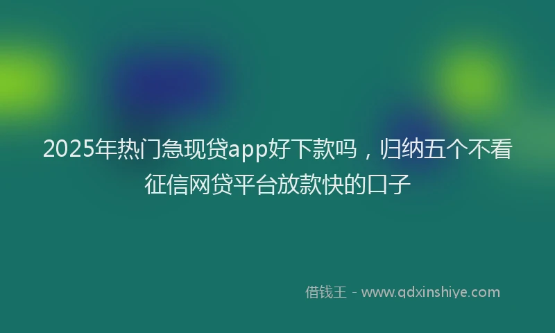 2025年热门急现贷app好下款吗，归纳五个不看征信网贷平台放款快的口子