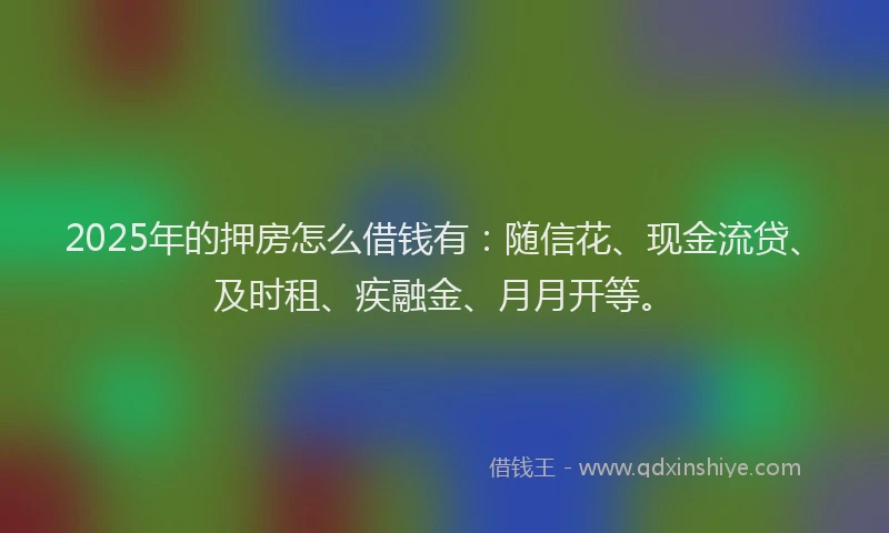 2025年的押房怎么借钱有：随信花、现金流贷、及时租、疾融金、月月开等。
