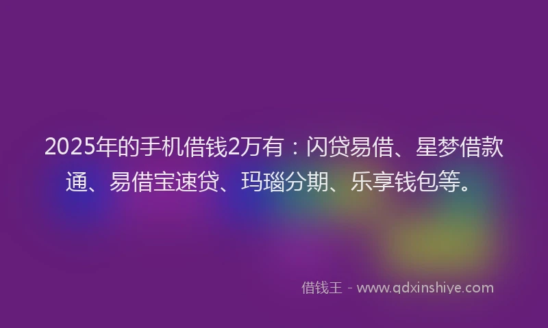 2025年的手机借钱2万有：闪贷易借、星梦借款通、易借宝速贷、玛瑙分期、乐享钱包等。