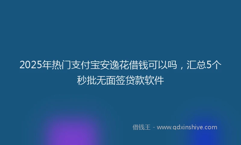 2025年热门支付宝安逸花借钱可以吗，汇总5个秒批无面签贷款软件