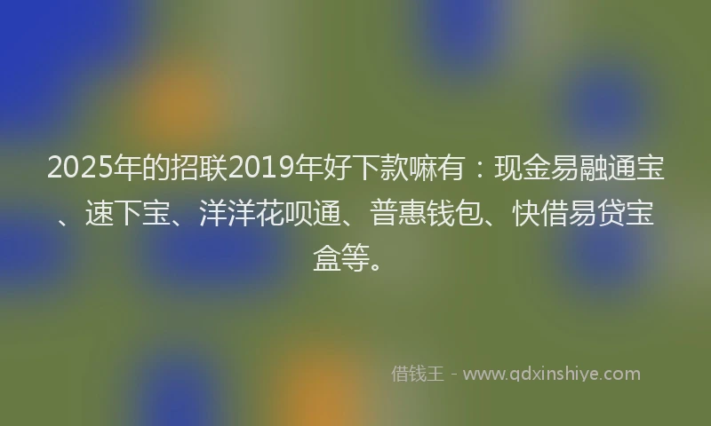 2025年的招联2019年好下款嘛有：现金易融通宝、速下宝、洋洋花呗通、普惠钱包、快借易贷宝盒等。
