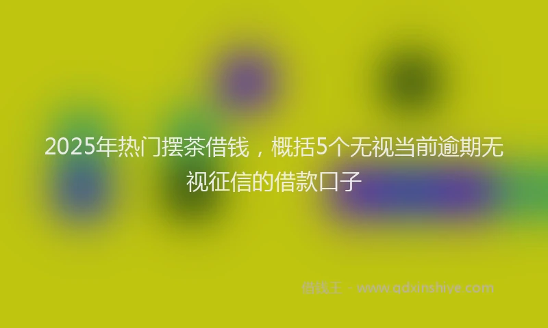 2025年热门摆茶借钱，概括5个无视当前逾期无视征信的借款口子