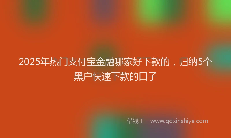 2025年热门支付宝金融哪家好下款的，归纳5个黑户快速下款的口子