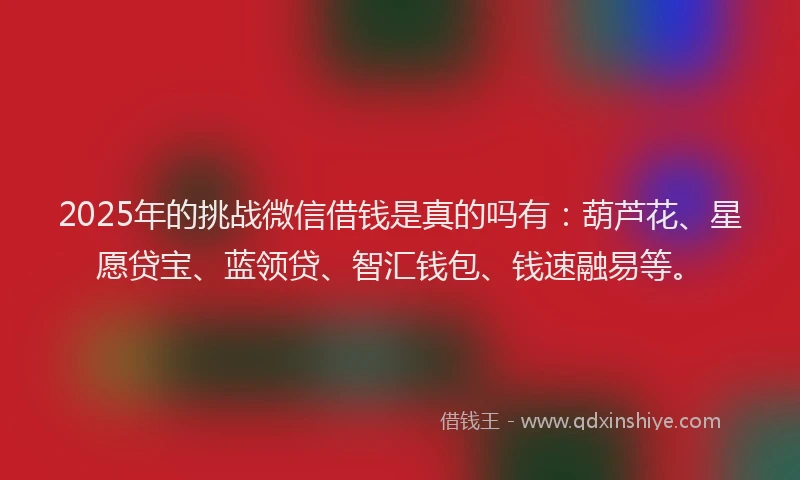 2025年的挑战微信借钱是真的吗有：葫芦花、星愿贷宝、蓝领贷、智汇钱包、钱速融易等。