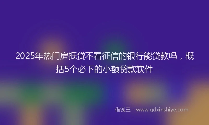 2025年热门房抵贷不看征信的银行能贷款吗，概括5个必下的小额贷款软件