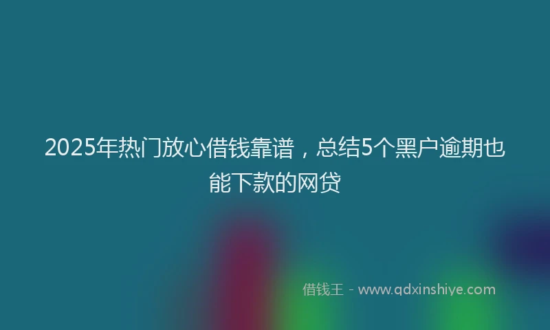 2025年热门放心借钱靠谱，总结5个黑户逾期也能下款的网贷