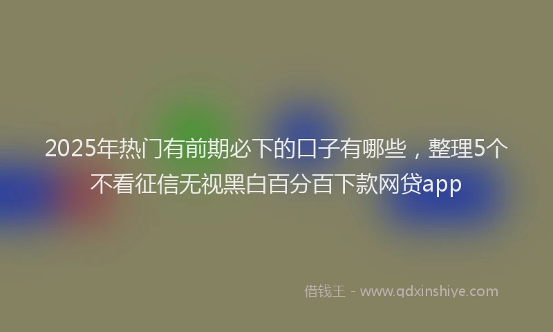 2025年热门有前期必下的口子有哪些，整理5个不看征信无视黑白百分百下款网贷app