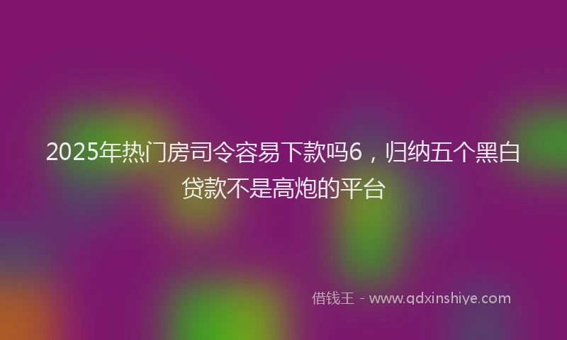 2025年热门房司令容易下款吗6，归纳五个黑白贷款不是高炮的平台