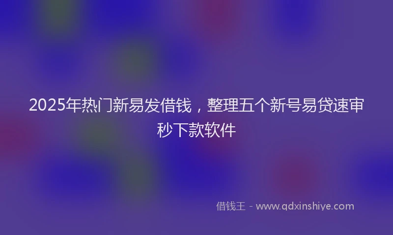 2025年热门新易发借钱，整理五个新号易贷速审秒下款软件