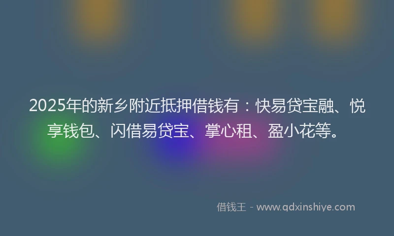 2025年的新乡附近抵押借钱有：快易贷宝融、悦享钱包、闪借易贷宝、掌心租、盈小花等。