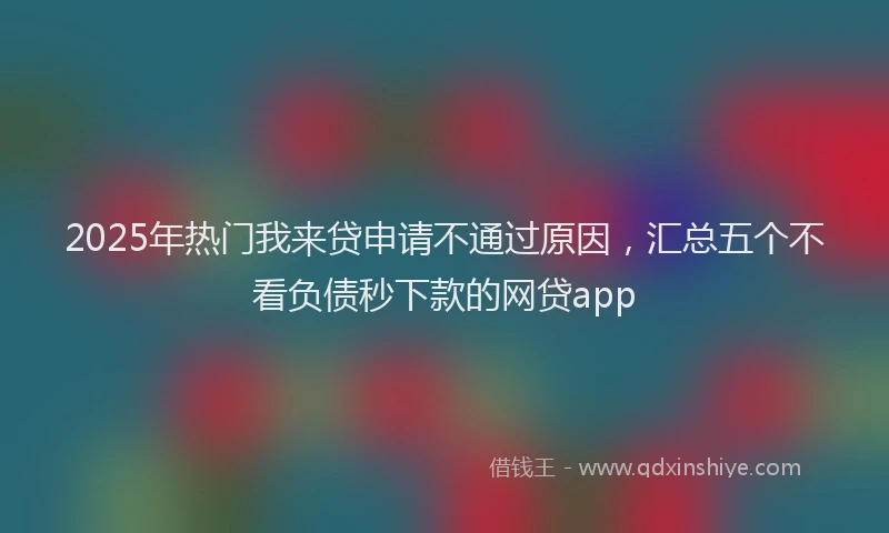 2025年热门我来贷申请不通过原因，汇总五个不看负债秒下款的网贷app