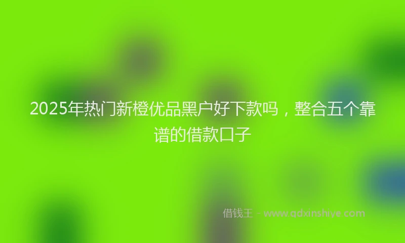 2025年热门新橙优品黑户好下款吗，整合五个靠谱的借款口子