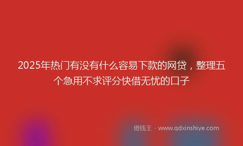 2025年热门有没有什么容易下款的网贷，整理五个急用不求评分快借无忧的口子