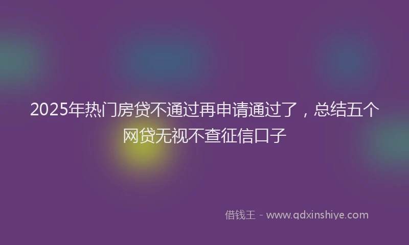 2025年热门房贷不通过再申请通过了，总结五个网贷无视不查征信口子
