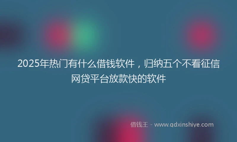 2025年热门有什么借钱软件，归纳五个不看征信网贷平台放款快的软件