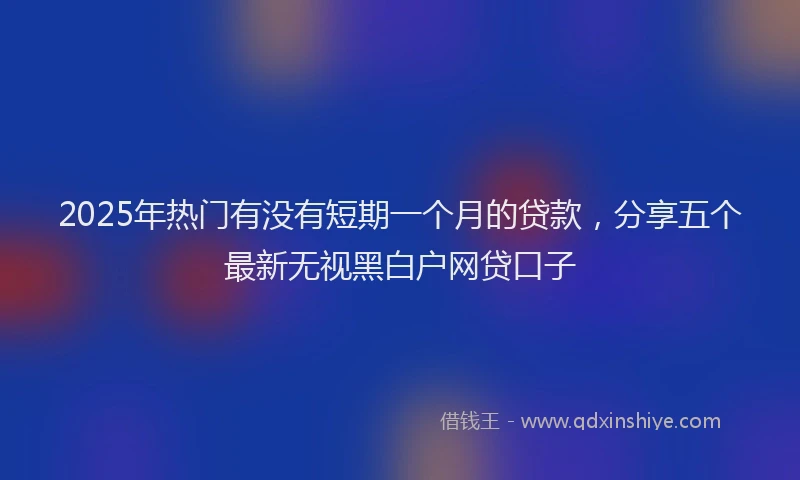 2025年热门有没有短期一个月的贷款，分享五个最新无视黑白户网贷口子