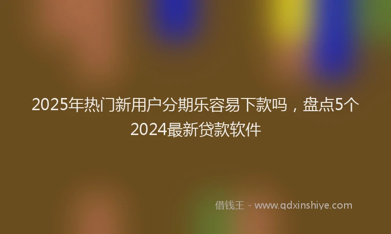 2025年热门新用户分期乐容易下款吗，盘点5个2024最新贷款软件