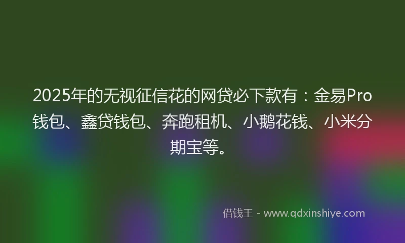 2025年的无视征信花的网贷必下款有：金易Pro钱包、鑫贷钱包、奔跑租机、小鹅花钱、小米分期宝等。