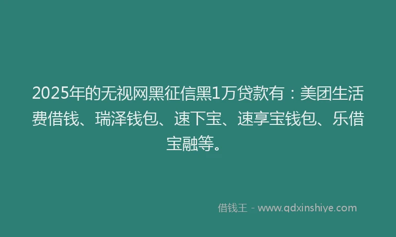 2025年的无视网黑征信黑1万贷款有：美团生活费借钱、瑞泽钱包、速下宝、速享宝钱包、乐借宝融等。